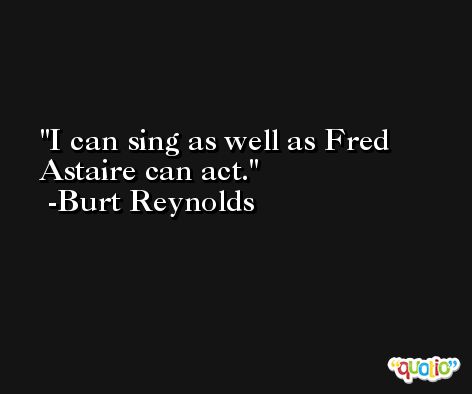 I can sing as well as Fred Astaire can act. -Burt Reynolds