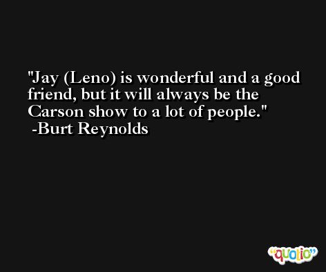 Jay (Leno) is wonderful and a good friend, but it will always be the Carson show to a lot of people. -Burt Reynolds