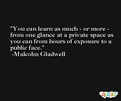 You can learn as much - or more - from one glance at a private space as you can from hours of exposure to a public face. -Malcolm Gladwell