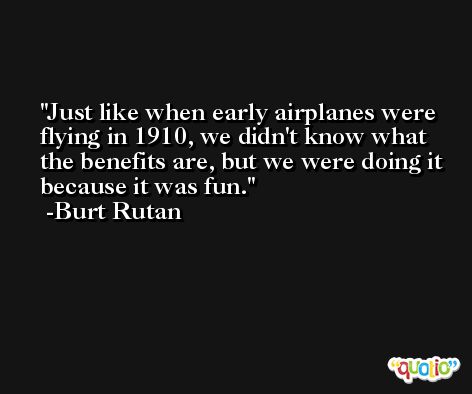 Just like when early airplanes were flying in 1910, we didn't know what the benefits are, but we were doing it because it was fun. -Burt Rutan