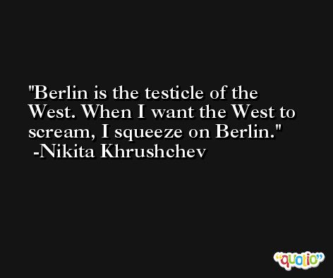 Berlin is the testicle of the West. When I want the West to scream, I squeeze on Berlin. -Nikita Khrushchev