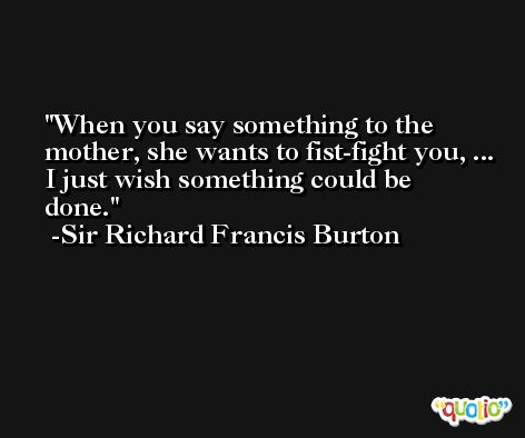 When you say something to the mother, she wants to fist-fight you, ... I just wish something could be done. -Sir Richard Francis Burton