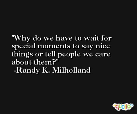 Why do we have to wait for special moments to say nice things or tell people we care about them? -Randy K. Milholland
