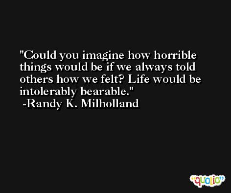 Could you imagine how horrible things would be if we always told others how we felt? Life would be intolerably bearable. -Randy K. Milholland
