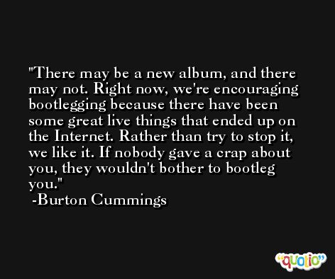There may be a new album, and there may not. Right now, we're encouraging bootlegging because there have been some great live things that ended up on the Internet. Rather than try to stop it, we like it. If nobody gave a crap about you, they wouldn't bother to bootleg you. -Burton Cummings