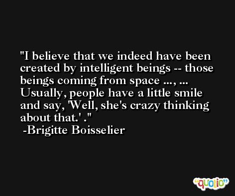 I believe that we indeed have been created by intelligent beings -- those beings coming from space ..., ... Usually, people have a little smile and say, 'Well, she's crazy thinking about that.' . -Brigitte Boisselier