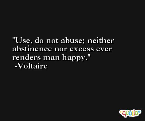 Use, do not abuse; neither abstinence nor excess ever renders man happy. -Voltaire