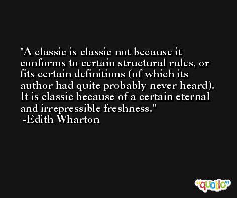A classic is classic not because it conforms to certain structural rules, or fits certain definitions (of which its author had quite probably never heard). It is classic because of a certain eternal and irrepressible freshness. -Edith Wharton