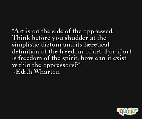 Art is on the side of the oppressed. Think before you shudder at the simplistic dictum and its heretical definition of the freedom of art. For if art is freedom of the spirit, how can it exist within the oppressors? -Edith Wharton