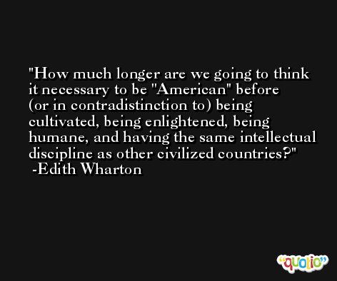 How much longer are we going to think it necessary to be ''American'' before (or in contradistinction to) being cultivated, being enlightened, being humane, and having the same intellectual discipline as other civilized countries? -Edith Wharton