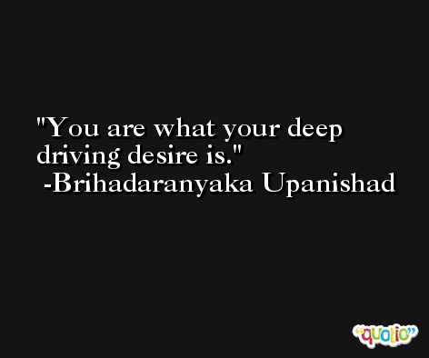 You are what your deep driving desire is. -Brihadaranyaka Upanishad