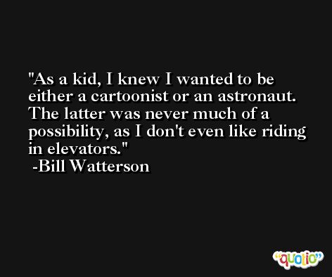 As a kid, I knew I wanted to be either a cartoonist or an astronaut. The latter was never much of a possibility, as I don't even like riding in elevators. -Bill Watterson