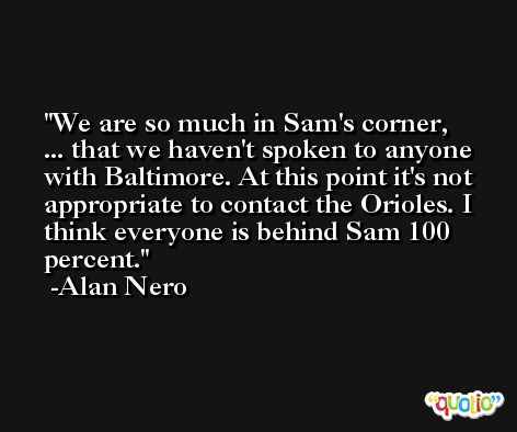 We are so much in Sam's corner, ... that we haven't spoken to anyone with Baltimore. At this point it's not appropriate to contact the Orioles. I think everyone is behind Sam 100 percent. -Alan Nero