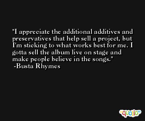 I appreciate the additional additives and preservatives that help sell a project, but I'm sticking to what works best for me. I gotta sell the album live on stage and make people believe in the songs. -Busta Rhymes