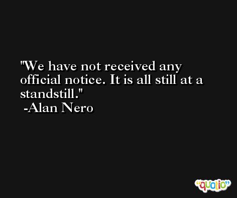 We have not received any official notice. It is all still at a standstill. -Alan Nero
