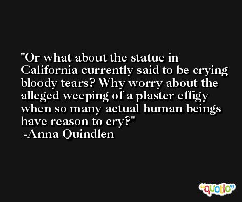 Or what about the statue in California currently said to be crying bloody tears? Why worry about the alleged weeping of a plaster effigy when so many actual human beings have reason to cry? -Anna Quindlen