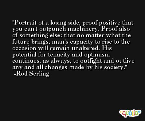 Portrait of a losing side, proof positive that you can't outpunch machinery. Proof also of something else: that no matter what the future brings, man's capacity to rise to the occasion will remain unaltered. His potential for tenacity and optimism continues, as always, to outfight and outlive any and all changes made by his society. -Rod Serling