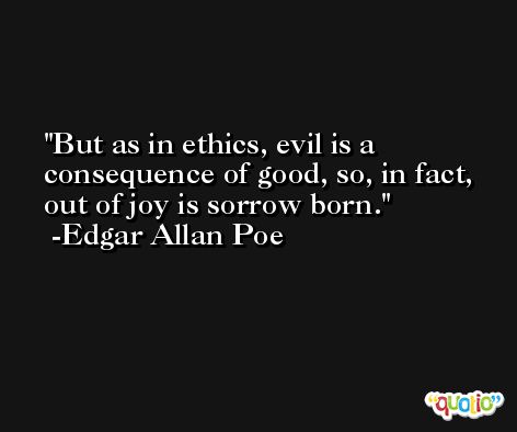 But as in ethics, evil is a consequence of good, so, in fact, out of joy is sorrow born. -Edgar Allan Poe