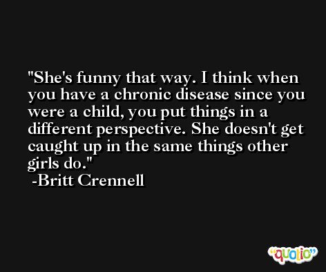 She's funny that way. I think when you have a chronic disease since you were a child, you put things in a different perspective. She doesn't get caught up in the same things other girls do. -Britt Crennell