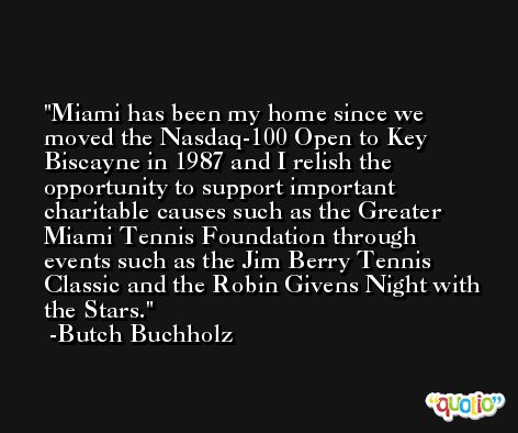 Miami has been my home since we moved the Nasdaq-100 Open to Key Biscayne in 1987 and I relish the opportunity to support important charitable causes such as the Greater Miami Tennis Foundation through events such as the Jim Berry Tennis Classic and the Robin Givens Night with the Stars. -Butch Buchholz