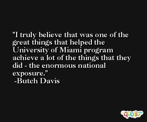 I truly believe that was one of the great things that helped the University of Miami program achieve a lot of the things that they did - the enormous national exposure. -Butch Davis