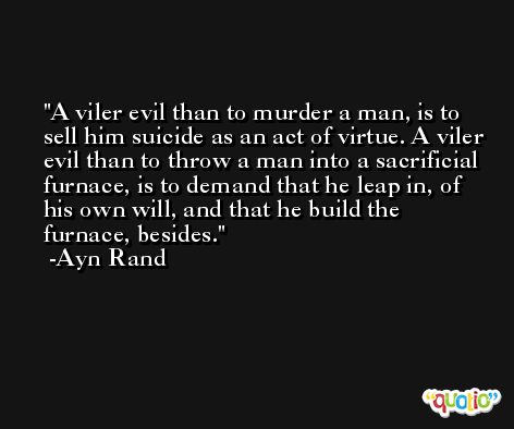 A viler evil than to murder a man, is to sell him suicide as an act of virtue. A viler evil than to throw a man into a sacrificial furnace, is to demand that he leap in, of his own will, and that he build the furnace, besides. -Ayn Rand