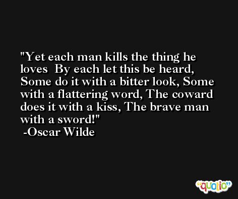 Yet each man kills the thing he loves  By each let this be heard,  Some do it with a bitter look, Some with a flattering word, The coward does it with a kiss, The brave man with a sword! -Oscar Wilde