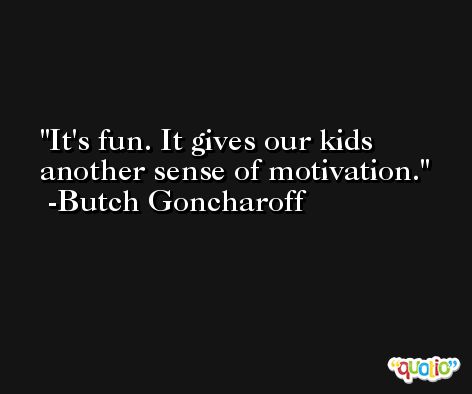 It's fun. It gives our kids another sense of motivation. -Butch Goncharoff