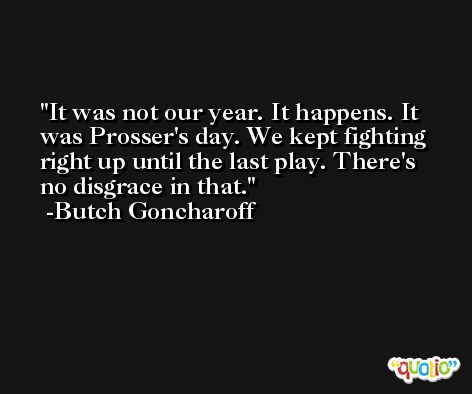 It was not our year. It happens. It was Prosser's day. We kept fighting right up until the last play. There's no disgrace in that. -Butch Goncharoff
