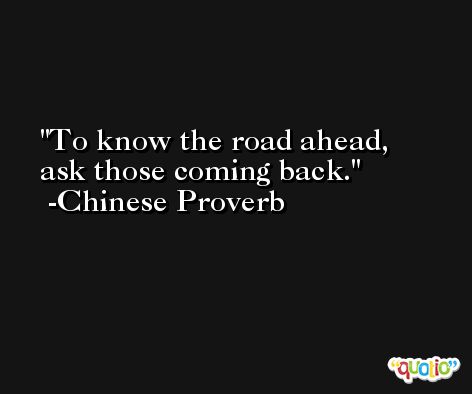 To know the road ahead, ask those coming back. -Chinese Proverb