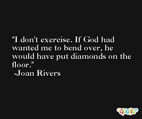 I don't exercise. If God had wanted me to bend over, he would have put diamonds on the floor. -Joan Rivers