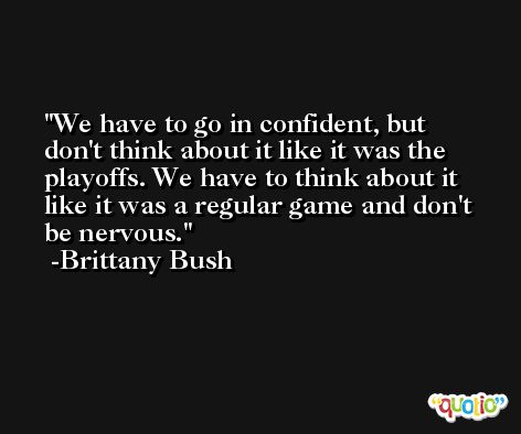 We have to go in confident, but don't think about it like it was the playoffs. We have to think about it like it was a regular game and don't be nervous. -Brittany Bush