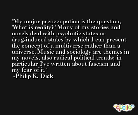 My major preoccupation is the question, 'What is reality?' Many of my stories and novels deal with psychotic states or drug-induced states by which I can present the concept of a multiverse rather than a universe. Music and sociology are themes in my novels, also radical political trends; in particular I've written about fascism and my fear of it. -Philip K. Dick