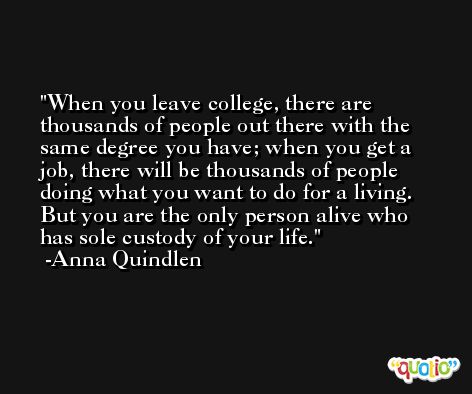 When you leave college, there are thousands of people out there with the same degree you have; when you get a job, there will be thousands of people doing what you want to do for a living. But you are the only person alive who has sole custody of your life. -Anna Quindlen
