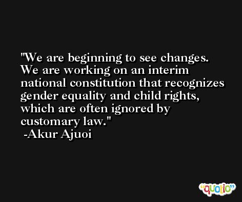 We are beginning to see changes. We are working on an interim national constitution that recognizes gender equality and child rights, which are often ignored by customary law. -Akur Ajuoi