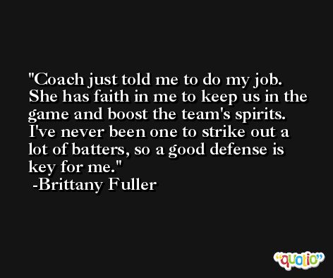 Coach just told me to do my job. She has faith in me to keep us in the game and boost the team's spirits. I've never been one to strike out a lot of batters, so a good defense is key for me. -Brittany Fuller