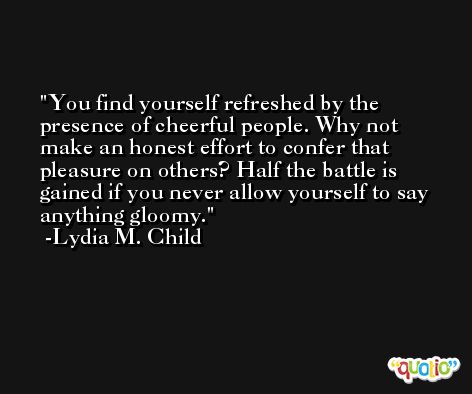 You find yourself refreshed by the presence of cheerful people. Why not make an honest effort to confer that pleasure on others? Half the battle is gained if you never allow yourself to say anything gloomy. -Lydia M. Child