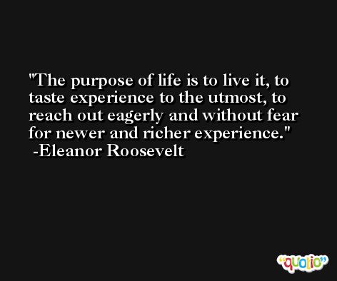 The purpose of life is to live it, to taste experience to the utmost, to reach out eagerly and without fear for newer and richer experience. -Eleanor Roosevelt