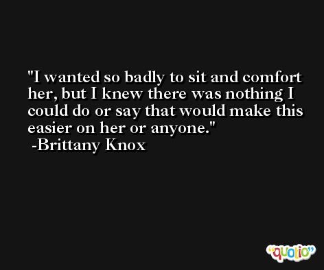 I wanted so badly to sit and comfort her, but I knew there was nothing I could do or say that would make this easier on her or anyone. -Brittany Knox