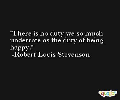 There is no duty we so much underrate as the duty of being happy. -Robert Louis Stevenson