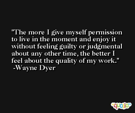 The more I give myself permission to live in the moment and enjoy it without feeling guilty or judgmental about any other time, the better I feel about the quality of my work. -Wayne Dyer