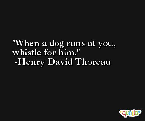 When a dog runs at you, whistle for him. -Henry David Thoreau