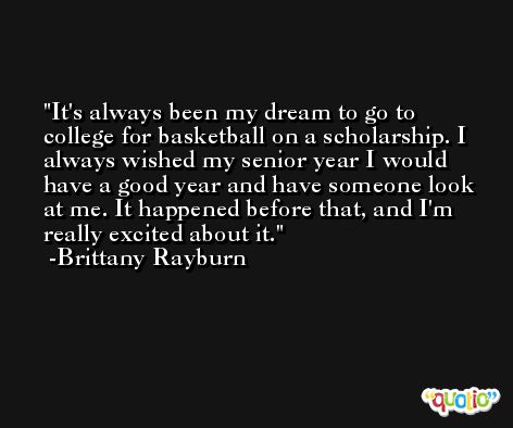 It's always been my dream to go to college for basketball on a scholarship. I always wished my senior year I would have a good year and have someone look at me. It happened before that, and I'm really excited about it. -Brittany Rayburn