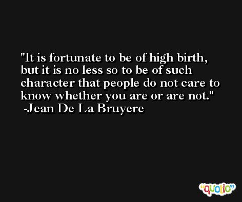 It is fortunate to be of high birth, but it is no less so to be of such character that people do not care to know whether you are or are not. -Jean De La Bruyere