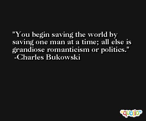 You begin saving the world by saving one man at a time; all else is grandiose romanticism or politics. -Charles Bukowski
