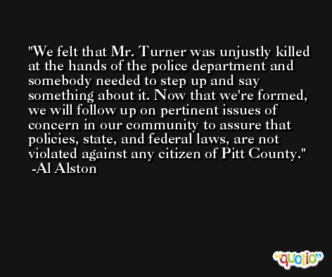 We felt that Mr. Turner was unjustly killed at the hands of the police department and somebody needed to step up and say something about it. Now that we're formed, we will follow up on pertinent issues of concern in our community to assure that policies, state, and federal laws, are not violated against any citizen of Pitt County. -Al Alston