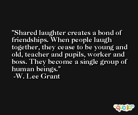 Shared laughter creates a bond of friendships. When people laugh together, they cease to be young and old, teacher and pupils, worker and boss. They become a single group of human beings. -W. Lee Grant