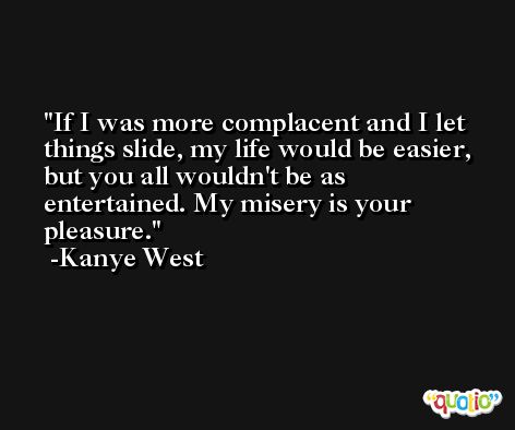 If I was more complacent and I let things slide, my life would be easier, but you all wouldn't be as entertained. My misery is your pleasure. -Kanye West