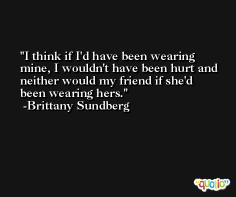 I think if I'd have been wearing mine, I wouldn't have been hurt and neither would my friend if she'd been wearing hers. -Brittany Sundberg