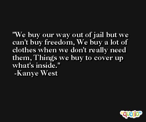 We buy our way out of jail but we can't buy freedom, We buy a lot of clothes when we don't really need them, Things we buy to cover up what's inside. -Kanye West